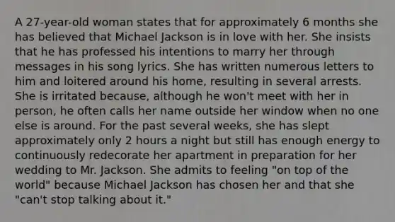 A 27-year-old woman states that for approximately 6 months she has believed that Michael Jackson is in love with her. She insists that he has professed his intentions to marry her through messages in his song lyrics. She has written numerous letters to him and loitered around his home, resulting in several arrests. She is irritated because, although he won't meet with her in person, he often calls her name outside her window when no one else is around. For the past several weeks, she has slept approximately only 2 hours a night but still has enough energy to continuously redecorate her apartment in preparation for her wedding to Mr. Jackson. She admits to feeling "on top of the world" because Michael Jackson has chosen her and that she "can't stop talking about it."