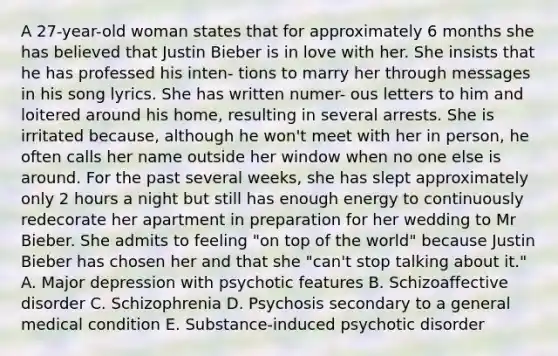 A 27-year-old woman states that for approximately 6 months she has believed that Justin Bieber is in love with her. She insists that he has professed his inten- tions to marry her through messages in his song lyrics. She has written numer- ous letters to him and loitered around his home, resulting in several arrests. She is irritated because, although he won't meet with her in person, he often calls her name outside her window when no one else is around. For the past several weeks, she has slept approximately only 2 hours a night but still has enough energy to continuously redecorate her apartment in preparation for her wedding to Mr Bieber. She admits to feeling "on top of the world" because Justin Bieber has chosen her and that she "can't stop talking about it." A. Major depression with psychotic features B. Schizoaffective disorder C. Schizophrenia D. Psychosis secondary to a general medical condition E. Substance-induced psychotic disorder