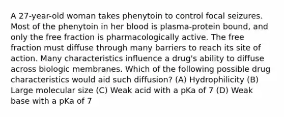 A 27-year-old woman takes phenytoin to control focal seizures. Most of the phenytoin in her blood is plasma-protein bound, and only the free fraction is pharmacologically active. The free fraction must diffuse through many barriers to reach its site of action. Many characteristics inﬂuence a drug's ability to diffuse across biologic membranes. Which of the following possible drug characteristics would aid such diffusion? (A) Hydrophilicity (B) Large molecular size (C) Weak acid with a pKa of 7 (D) Weak base with a pKa of 7