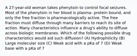 A 27-year-old woman takes phenytoin to control focal seizures. Most of the phenytoin in her blood is plasma- protein bound, and only the free fraction is pharmacologically active. The free fraction must diffuse through many barriers to reach its site of action. Many characteristics influence a drug's ability to diffuse across biologic membranes. Which of the following possible drug characteristics would aid such diffusion? (A) Hydrophilicity (B) Large molecular size (C) Weak acid with a pKa of 7 (D) Weak base with a pKa of 7