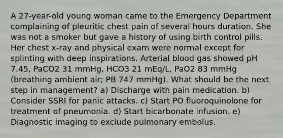 A 27-year-old young woman came to the Emergency Department complaining of pleuritic chest pain of several hours duration. She was not a smoker but gave a history of using birth control pills. Her chest x-ray and physical exam were normal except for splinting with deep inspirations. Arterial blood gas showed pH 7.45, PaCO2 31 mmHg, HCO3 21 mEq/L, PaO2 83 mmHg (breathing ambient air; PB 747 mmHg). What should be the next step in management? a) Discharge with pain medication. b) Consider SSRI for panic attacks. c) Start PO fluoroquinolone for treatment of pneumonia. d) Start bicarbonate infusion. e) Diagnostic imaging to exclude pulmonary embolus.