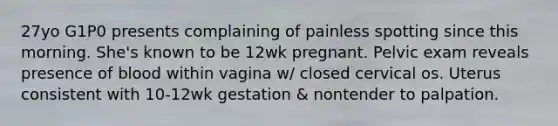 27yo G1P0 presents complaining of painless spotting since this morning. She's known to be 12wk pregnant. Pelvic exam reveals presence of blood within vagina w/ closed cervical os. Uterus consistent with 10-12wk gestation & nontender to palpation.