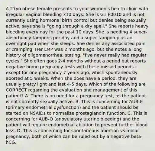 A 27yo obese female presents to your women's health clinic with irregular vaginal bleeding x10 days. She is G1 P0010 and is not currently using hormonal birth control but denies being sexually active, says she is "going through a dry spell." She reports heavy bleeding every day for the past 10 days. She is needing 4 super-absorbency tampons per day and a super tampon plus an overnight pad when she sleeps. She denies any associated pain or cramping. Her LMP was 2 months ago, but she notes a long history of oligomenorrhea, stating, "I've never really had regular cycles." She often goes 2-4 months without a period but reports negative home pregnancy tests with these missed periods - except for one pregnancy 7 years ago, which spontaneously aborted at 5 weeks. When she does have a period, they are usually pretty light and last 4-5 days. Which of the following are CORRECT regarding the evaluation and management of this patient? A. There is no need for a pregnancy test, as the patient is not currently sexually active. B. This is concerning for AUB-E (primary endometrial dysfunction) and the patient should be started on NSAIDs to normalize prostaglandin function. C. This is concerning for AUB-O (anovulatory uterine bleeding) and the patient will require endometrial ablation to prevent further blood loss. D. This is concerning for spontaneous abortion vs molar pregnancy, both of which can be ruled out by a negative beta-hCG.