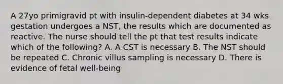 A 27yo primigravid pt with insulin-dependent diabetes at 34 wks gestation undergoes a NST, the results which are documented as reactive. The nurse should tell the pt that test results indicate which of the following? A. A CST is necessary B. The NST should be repeated C. Chronic villus sampling is necessary D. There is evidence of fetal well-being