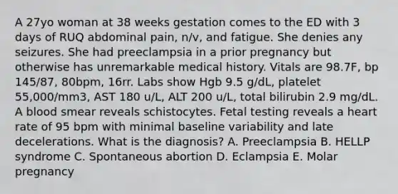 A 27yo woman at 38 weeks gestation comes to the ED with 3 days of RUQ abdominal pain, n/v, and fatigue. She denies any seizures. She had preeclampsia in a prior pregnancy but otherwise has unremarkable medical history. Vitals are 98.7F, bp 145/87, 80bpm, 16rr. Labs show Hgb 9.5 g/dL, platelet 55,000/mm3, AST 180 u/L, ALT 200 u/L, total bilirubin 2.9 mg/dL. A blood smear reveals schistocytes. Fetal testing reveals a heart rate of 95 bpm with minimal baseline variability and late decelerations. What is the diagnosis? A. Preeclampsia B. HELLP syndrome C. Spontaneous abortion D. Eclampsia E. Molar pregnancy