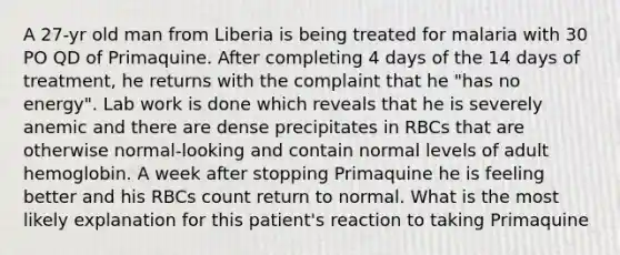 A 27-yr old man from Liberia is being treated for malaria with 30 PO QD of Primaquine. After completing 4 days of the 14 days of treatment, he returns with the complaint that he "has no energy". Lab work is done which reveals that he is severely anemic and there are dense precipitates in RBCs that are otherwise normal-looking and contain normal levels of adult hemoglobin. A week after stopping Primaquine he is feeling better and his RBCs count return to normal. What is the most likely explanation for this patient's reaction to taking Primaquine