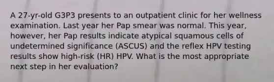 A 27-yr-old G3P3 presents to an outpatient clinic for her wellness examination. Last year her Pap smear was normal. This year, however, her Pap results indicate atypical squamous cells of undetermined significance (ASCUS) and the reflex HPV testing results show high-risk (HR) HPV. What is the most appropriate next step in her evaluation?