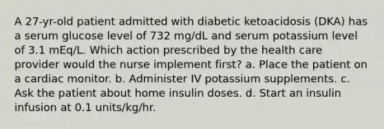 A 27-yr-old patient admitted with diabetic ketoacidosis (DKA) has a serum glucose level of 732 mg/dL and serum potassium level of 3.1 mEq/L. Which action prescribed by the health care provider would the nurse implement first? a. Place the patient on a cardiac monitor. b. Administer IV potassium supplements. c. Ask the patient about home insulin doses. d. Start an insulin infusion at 0.1 units/kg/hr.