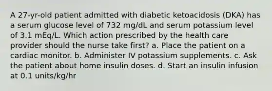 A 27-yr-old patient admitted with diabetic ketoacidosis (DKA) has a serum glucose level of 732 mg/dL and serum potassium level of 3.1 mEq/L. Which action prescribed by the health care provider should the nurse take first? a. Place the patient on a cardiac monitor. b. Administer IV potassium supplements. c. Ask the patient about home insulin doses. d. Start an insulin infusion at 0.1 units/kg/hr