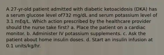 A 27-yr-old patient admitted with diabetic ketoacidosis (DKA) has a serum glucose level of732 mg/dL and serum potassium level of 3.1 mEq/L. Which action prescribed by the healthcare provider should the nurse take first? a. Place the patient on a cardiac monitor. b. Administer IV potassium supplements. c. Ask the patient about home insulin doses. d. Start an insulin infusion at 0.1 units/kg/hr.