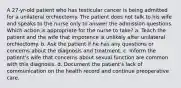 A 27-yr-old patient who has testicular cancer is being admitted for a unilateral orchiectomy. The patient does not talk to his wife and speaks to the nurse only to answer the admission questions. Which action is appropriate for the nurse to take? a. Teach the patient and the wife that impotence is unlikely after unilateral orchiectomy. b. Ask the patient if he has any questions or concerns about the diagnosis and treatment. c. Inform the patient's wife that concerns about sexual function are common with this diagnosis. d. Document the patient's lack of communication on the health record and continue preoperative care.