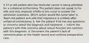 A 27-yr-old patient who has testicular cancer is being admitted for a unilateral orchiectomy. The patient does not speak to his wife and only responds briefly to the nurse to answer the admission questions. Which action would the nurse take? a. Teach the patient and wife that impotence is unlikely after unilateral orchiectomy. b. Ask the patient if he has any questions or concerns about the diagnosis and treatment. c. Inform the patient's wife that concerns about sexual function are common with this diagnosis. d. Document the patient's lack of communication on the health record and continue preoperative care.