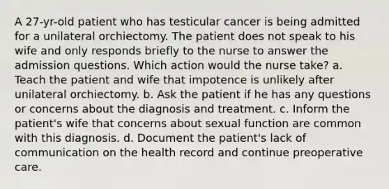 A 27-yr-old patient who has testicular cancer is being admitted for a unilateral orchiectomy. The patient does not speak to his wife and only responds briefly to the nurse to answer the admission questions. Which action would the nurse take? a. Teach the patient and wife that impotence is unlikely after unilateral orchiectomy. b. Ask the patient if he has any questions or concerns about the diagnosis and treatment. c. Inform the patient's wife that concerns about sexual function are common with this diagnosis. d. Document the patient's lack of communication on the health record and continue preoperative care.