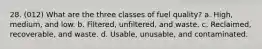 28. (012) What are the three classes of fuel quality? a. High, medium, and low. b. Filtered, unfiltered, and waste. c. Reclaimed, recoverable, and waste. d. Usable, unusable, and contaminated.