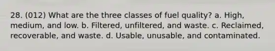 28. (012) What are the three classes of fuel quality? a. High, medium, and low. b. Filtered, unfiltered, and waste. c. Reclaimed, recoverable, and waste. d. Usable, unusable, and contaminated.