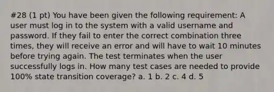 #28 (1 pt) You have been given the following requirement: A user must log in to the system with a valid username and password. If they fail to enter the correct combination three times, they will receive an error and will have to wait 10 minutes before trying again. The test terminates when the user successfully logs in. How many test cases are needed to provide 100% state transition coverage? a. 1 b. 2 c. 4 d. 5