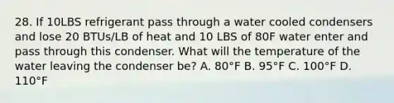 28. If 10LBS refrigerant pass through a water cooled condensers and lose 20 BTUs/LB of heat and 10 LBS of 80F water enter and pass through this condenser. What will the temperature of the water leaving the condenser be? A. 80°F B. 95°F C. 100°F D. 110°F