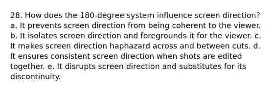 28. How does the 180-degree system influence screen direction? a. It prevents screen direction from being coherent to the viewer. b. It isolates screen direction and foregrounds it for the viewer. c. It makes screen direction haphazard across and between cuts. d. It ensures consistent screen direction when shots are edited together. e. It disrupts screen direction and substitutes for its discontinuity.