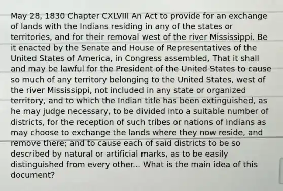 May 28, 1830 Chapter CXLVIII An Act to provide for an exchange of lands with the Indians residing in any of the states or territories, and for their removal west of the river Mississippi. Be it enacted by the Senate and House of Representatives of the United States of America, in Congress assembled, That it shall and may be lawful for the President of the United States to cause so much of any territory belonging to the United States, west of the river Mississippi, not included in any state or organized territory, and to which the Indian title has been extinguished, as he may judge necessary, to be divided into a suitable number of districts, for the reception of such tribes or nations of Indians as may choose to exchange the lands where they now reside, and remove there; and to cause each of said districts to be so described by natural or artificial marks, as to be easily distinguished from every other... What is the main idea of this document?