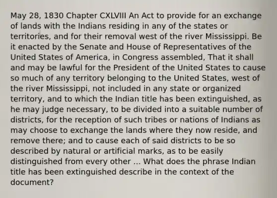 May 28, 1830 Chapter CXLVIII An Act to provide for an exchange of lands with the Indians residing in any of the states or territories, and for their removal west of the river Mississippi. Be it enacted by the Senate and House of Representatives of the United States of America, in Congress assembled, That it shall and may be lawful for the President of the United States to cause so much of any territory belonging to the United States, west of the river Mississippi, not included in any state or organized territory, and to which the Indian title has been extinguished, as he may judge necessary, to be divided into a suitable number of districts, for the reception of such tribes or nations of Indians as may choose to exchange the lands where they now reside, and remove there; and to cause each of said districts to be so described by natural or artificial marks, as to be easily distinguished from every other ... What does the phrase Indian title has been extinguished describe in the context of the document?