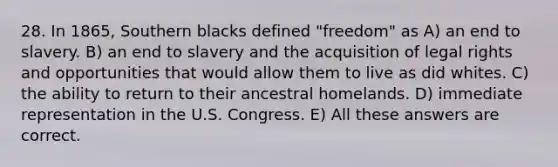 28. In 1865, Southern blacks defined "freedom" as A) an end to slavery. B) an end to slavery and the acquisition of legal rights and opportunities that would allow them to live as did whites. C) the ability to return to their ancestral homelands. D) immediate representation in the U.S. Congress. E) All these answers are correct.