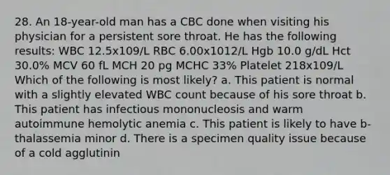 28. An 18-year-old man has a CBC done when visiting his physician for a persistent sore throat. He has the following results: WBC 12.5x109/L RBC 6.00x1012/L Hgb 10.0 g/dL Hct 30.0% MCV 60 fL MCH 20 pg MCHC 33% Platelet 218x109/L Which of the following is most likely? a. This patient is normal with a slightly elevated WBC count because of his sore throat b. This patient has infectious mononucleosis and warm autoimmune hemolytic anemia c. This patient is likely to have b-thalassemia minor d. There is a specimen quality issue because of a cold agglutinin