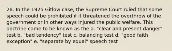 28. In the 1925 Gitlow case, the Supreme Court ruled that some speech could be prohibited if it threatened the overthrow of the government or in other ways injured the public welfare. This doctrine came to be known as the a. "clear and present danger" test b. "bad tendency" test c. balancing test d. "good faith exception" e. "separate by equal" speech test