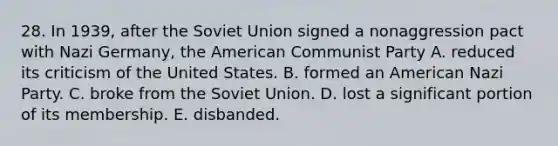 28. In 1939, after the Soviet Union signed a nonaggression pact with Nazi Germany, the American Communist Party A. reduced its criticism of the United States. B. formed an American Nazi Party. C. broke from the Soviet Union. D. lost a significant portion of its membership. E. disbanded.