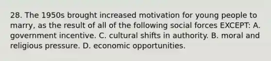 28. The 1950s brought increased motivation for young people to marry, as the result of all of the following social forces EXCEPT: A. government incentive. C. cultural shifts in authority. B. moral and religious pressure. D. economic opportunities.