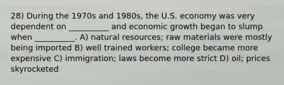 28) During the 1970s and 1980s, the U.S. economy was very dependent on __________ and economic growth began to slump when __________. A) natural resources; raw materials were mostly being imported B) well trained workers; college became more expensive C) immigration; laws become more strict D) oil; prices skyrocketed