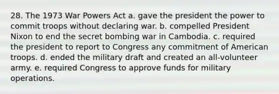 28. The 1973 War Powers Act a. gave the president the power to commit troops without declaring war. b. compelled President Nixon to end the secret bombing war in Cambodia. c. required the president to report to Congress any commitment of American troops. d. ended the military draft and created an all-volunteer army. e. required Congress to approve funds for military operations.