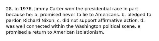 28. In 1976, Jimmy Carter won the presidential race in part because he: a. promised never to lie to Americans. b. pledged to pardon Richard Nixon. c. did not support affirmative action. d. was well connected within the Washington political scene. e. promised a return to American isolationism.