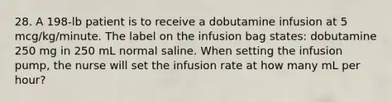 28. A 198-lb patient is to receive a dobutamine infusion at 5 mcg/kg/minute. The label on the infusion bag states: dobutamine 250 mg in 250 mL normal saline. When setting the infusion pump, the nurse will set the infusion rate at how many mL per hour?