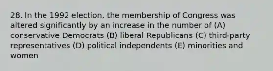 28. In the 1992 election, the membership of Congress was altered significantly by an increase in the number of (A) conservative Democrats (B) liberal Republicans (C) third-party representatives (D) political independents (E) minorities and women