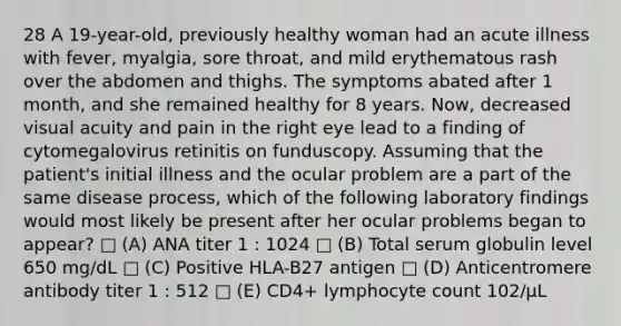 28 A 19-year-old, previously healthy woman had an acute illness with fever, myalgia, sore throat, and mild erythematous rash over the abdomen and thighs. The symptoms abated after 1 month, and she remained healthy for 8 years. Now, decreased visual acuity and pain in the right eye lead to a finding of cytomegalovirus retinitis on funduscopy. Assuming that the patient's initial illness and the ocular problem are a part of the same disease process, which of the following laboratory findings would most likely be present after her ocular problems began to appear? □ (A) ANA titer 1 : 1024 □ (B) Total serum globulin level 650 mg/dL □ (C) Positive HLA-B27 antigen □ (D) Anticentromere antibody titer 1 : 512 □ (E) CD4+ lymphocyte count 102/µL