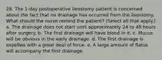 28. The 1-day postoperative ileostomy patient is concerned about the fact that no drainage has occurred from the ileostomy. What should the nurse remind the patient? (Select all that apply.) a. The drainage does not start until approximately 24 to 48 hours after surgery. b. The first drainage will have blood in it. c. Mucus will be obvious in the early drainage. d. The first drainage is expelled with a great deal of force. e. A large amount of flatus will accompany the first drainage.