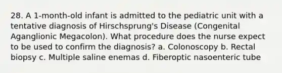 28. A 1-month-old infant is admitted to the pediatric unit with a tentative diagnosis of Hirschsprung's Disease (Congenital Aganglionic Megacolon). What procedure does the nurse expect to be used to confirm the diagnosis? a. Colonoscopy b. Rectal biopsy c. Multiple saline enemas d. Fiberoptic nasoenteric tube