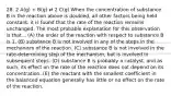 28. 2 A(g) + B(g) ⇄ 2 C(g) When the concentration of substance B in the reaction above is doubled, all other factors being held constant, it is found that the rate of the reaction remains unchanged. The most probable explanation for this observation is that... (A) the order of the reaction with respect to substance B is 1. (B) substance B is not involved in any of the steps in the mechanism of the reaction. (C) substance B is not involved in the rate-determining step of the mechanism, but is involved in subsequent steps. (D) substance B is probably a catalyst, and as such, its effect on the rate of the reaction does not depend on its concentration. (E) the reactant with the smallest coefficient in the balanced equation generally has little or no effect on the rate of the reaction.