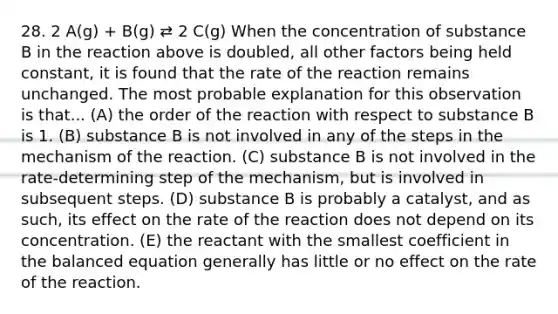 28. 2 A(g) + B(g) ⇄ 2 C(g) When the concentration of substance B in the reaction above is doubled, all other factors being held constant, it is found that the rate of the reaction remains unchanged. The most probable explanation for this observation is that... (A) the order of the reaction with respect to substance B is 1. (B) substance B is not involved in any of the steps in the mechanism of the reaction. (C) substance B is not involved in the rate-determining step of the mechanism, but is involved in subsequent steps. (D) substance B is probably a catalyst, and as such, its effect on the rate of the reaction does not depend on its concentration. (E) the reactant with the smallest coefficient in the balanced equation generally has little or no effect on the rate of the reaction.