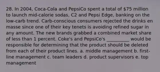 28. In 2004, Coca-Cola and PepsiCo spent a total of 75 million to launch mid-calorie sodas, C2 and Pepsi Edge, banking on the low-carb trend. Carb-conscious consumers rejected the drinks en masse since one of their key tenets is avoiding refined sugar in any amount. The new brands grabbed a combined market share of less than 1 percent. Coke's and PepsiCo's __________ would be responsible for determining that the product should be deleted from each of their product lines. a. middle management b. first-line management c. team leaders d. product supervisors e. top management