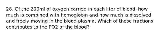 28. Of the 200ml of oxygen carried in each liter of blood, how much is combined with hemoglobin and how much is dissolved and freely moving in the blood plasma. Which of these fractions contributes to the PO2 of the blood?