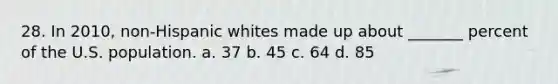 28. In 2010, non-Hispanic whites made up about _______ percent of the U.S. population. a. 37 b. 45 c. 64 d. 85