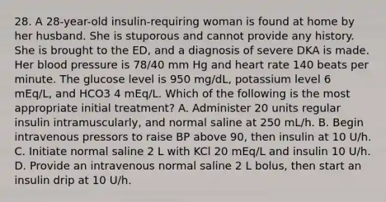 28. A 28-year-old insulin-requiring woman is found at home by her husband. She is stuporous and cannot provide any history. She is brought to the ED, and a diagnosis of severe DKA is made. Her blood pressure is 78/40 mm Hg and heart rate 140 beats per minute. The glucose level is 950 mg/dL, potassium level 6 mEq/L, and HCO3 4 mEq/L. Which of the following is the most appropriate initial treatment? A. Administer 20 units regular insulin intramuscularly, and normal saline at 250 mL/h. B. Begin intravenous pressors to raise BP above 90, then insulin at 10 U/h. C. Initiate normal saline 2 L with KCl 20 mEq/L and insulin 10 U/h. D. Provide an intravenous normal saline 2 L bolus, then start an insulin drip at 10 U/h.