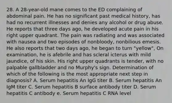 28. A 28-year-old mane comes to the ED complaining of abdominal pain. He has no significant past medical history, has had no recurrent illnesses and denies any alcohol or drug abuse. He reports that three days ago, he developed acute pain in his right upper quadrant. The pain was radiating and was associated with nausea and two episodes of nonbloody, nonbilious emesis. He also reports that two days ago, he began to turn "yellow", On examination, he is afebrile and has scleral icterus with mild jaundice, of his skin. His right upper quadrants is tender, with no palpable gallbladder and no Murphy's sign. Determination of which of the following is the most appropriate next step in diagnosis? A. Serum hepatitis An IgG titer B. Serum hepatitis An IgM titer C. Serum hepatitis B surface antibody titer D. Serum hepatitis C antibody e. Serum hepatitis C RNA level