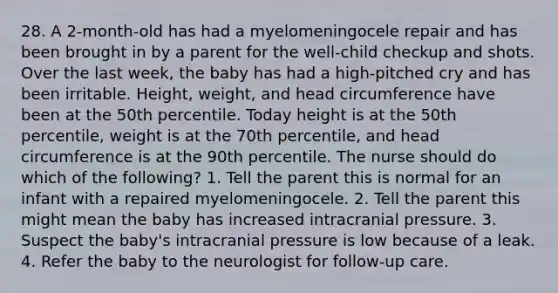 28. A 2-month-old has had a myelomeningocele repair and has been brought in by a parent for the well-child checkup and shots. Over the last week, the baby has had a high-pitched cry and has been irritable. Height, weight, and head circumference have been at the 50th percentile. Today height is at the 50th percentile, weight is at the 70th percentile, and head circumference is at the 90th percentile. The nurse should do which of the following? 1. Tell the parent this is normal for an infant with a repaired myelomeningocele. 2. Tell the parent this might mean the baby has increased intracranial pressure. 3. Suspect the baby's intracranial pressure is low because of a leak. 4. Refer the baby to the neurologist for follow-up care.