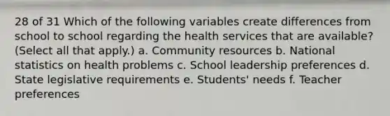 28 of 31 Which of the following variables create differences from school to school regarding the health services that are available? (Select all that apply.) a. Community resources b. National statistics on health problems c. School leadership preferences d. State legislative requirements e. Students' needs f. Teacher preferences