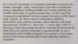 28. A 34.157 mg sample of a chemical unknown to contain only carbon, hydrogen, sulfur, and oxygen is put into a combustion analysis apparatus, yielding 60.848 mg of carbon dioxide and 24.908 mg of water. In another experiment, 22.345 mg of the compound is reacted with excess oxygen to produce 9.656 mg of sulfur dioxide. 29. When calcium carbonate is added to hydrochloric acid, calcium chloride, carbon dioxide, and water are produced. CaCO3 (s) + 2HCl (aq) --> CaCl2 (aq) + H2O (l) + CO2 (g) a) How many grams of calcium chloride will be produced when 26.0 g of calcium carbonate is combined with 11.0g of hydrochloric acid? b) Which reactant is in excess? c) How many grams of the excess reactant will remain after the reaction is complete?