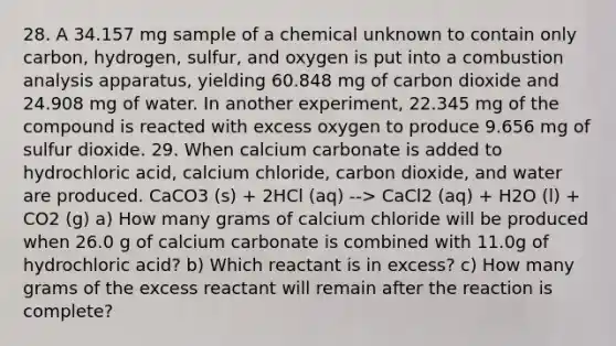 28. A 34.157 mg sample of a chemical unknown to contain only carbon, hydrogen, sulfur, and oxygen is put into a combustion analysis apparatus, yielding 60.848 mg of carbon dioxide and 24.908 mg of water. In another experiment, 22.345 mg of the compound is reacted with excess oxygen to produce 9.656 mg of sulfur dioxide. 29. When calcium carbonate is added to hydrochloric acid, calcium chloride, carbon dioxide, and water are produced. CaCO3 (s) + 2HCl (aq) --> CaCl2 (aq) + H2O (l) + CO2 (g) a) How many grams of calcium chloride will be produced when 26.0 g of calcium carbonate is combined with 11.0g of hydrochloric acid? b) Which reactant is in excess? c) How many grams of the excess reactant will remain after the reaction is complete?