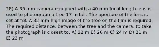 28) A 35 mm camera equipped with a 40 mm focal length lens is used to photograph a tree 17 m tall. The aperture of the lens is set at f/8. A 32 mm high image of the tree on the film is required. The required distance, between the tree and the camera, to take the photograph is closest to: A) 22 m B) 26 m C) 24 m D) 21 m E) 23 m