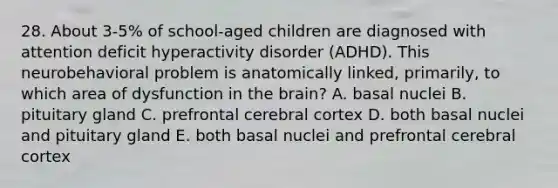 28. About 3-5% of school-aged children are diagnosed with attention deficit hyperactivity disorder (ADHD). This neurobehavioral problem is anatomically linked, primarily, to which area of dysfunction in the brain? A. basal nuclei B. pituitary gland C. prefrontal cerebral cortex D. both basal nuclei and pituitary gland E. both basal nuclei and prefrontal cerebral cortex